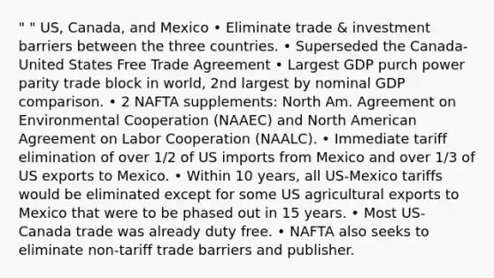 " " US, Canada, and Mexico • Eliminate trade & investment barriers between the three countries. • Superseded the Canada-United States Free Trade Agreement • Largest GDP purch power parity trade block in world, 2nd largest by nominal GDP comparison. • 2 NAFTA supplements: North Am. Agreement on Environmental Cooperation (NAAEC) and North American Agreement on Labor Cooperation (NAALC). • Immediate tariff elimination of over 1/2 of US imports from Mexico and over 1/3 of US exports to Mexico. • Within 10 years, all US-Mexico tariffs would be eliminated except for some US agricultural exports to Mexico that were to be phased out in 15 years. • Most US-Canada trade was already duty free. • NAFTA also seeks to eliminate non-tariff trade barriers and publisher.