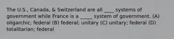 The U.S., Canada, & Switzerland are all ____ systems of government while France is a _____ system of government. (A) oligarchic; federal (B) federal; unitary (C) unitary; federal (D) totalitarian; federal