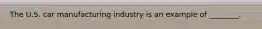 The U.S. car manufacturing industry is an example of ________.