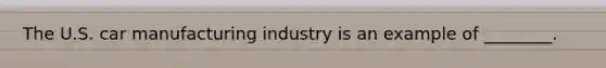 The U.S. car manufacturing industry is an example of ________.