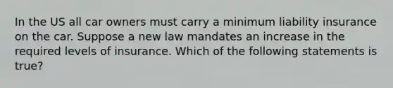 In the US all car owners must carry a minimum liability insurance on the car. Suppose a new law mandates an increase in the required levels of insurance. Which of the following statements is true?