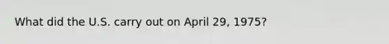 What did the U.S. carry out on April 29, 1975?