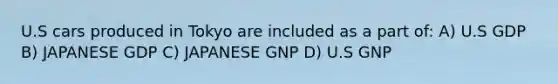 U.S cars produced in Tokyo are included as a part of: A) U.S GDP B) JAPANESE GDP C) JAPANESE GNP D) U.S GNP