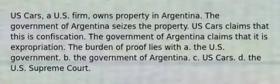 US Cars, a U.S. firm, owns property in Argentina. The government of Argentina seizes the property. US Cars claims that this is confiscation. The government of Argentina claims that it is expropriation. The burden of proof lies with a. the U.S. government. b. the government of Argentina. c. US Cars. d. the U.S. Supreme Court.