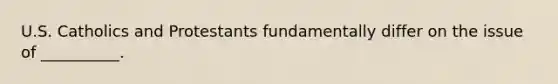 U.S. Catholics and Protestants fundamentally differ on the issue of __________.