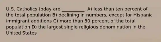 U.S. Catholics today are __________. A) <a href='https://www.questionai.com/knowledge/k7BtlYpAMX-less-than' class='anchor-knowledge'>less than</a> ten percent of the total population B) declining in numbers, except for Hispanic immigrant additions C) <a href='https://www.questionai.com/knowledge/keWHlEPx42-more-than' class='anchor-knowledge'>more than</a> 50 percent of the total population D) the largest single religious denomination in the United States