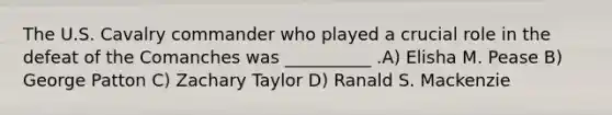 The U.S. Cavalry commander who played a crucial role in the defeat of the Comanches was __________ .A) Elisha M. Pease B) George Patton C) Zachary Taylor D) Ranald S. Mackenzie