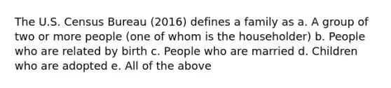 The U.S. Census Bureau (2016) defines a family as a. A group of two or more people (one of whom is the householder) b. People who are related by birth c. People who are married d. Children who are adopted e. All of the above