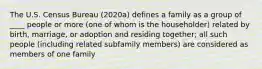 The U.S. Census Bureau (2020a) defines a family as a group of ____ people or more (one of whom is the householder) related by birth, marriage, or adoption and residing together; all such people (including related subfamily members) are considered as members of one family