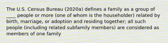 The U.S. Census Bureau (2020a) defines a family as a group of ____ people or more (one of whom is the householder) related by birth, marriage, or adoption and residing together; all such people (including related subfamily members) are considered as members of one family