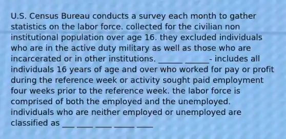 U.S. Census Bureau conducts a survey each month to gather statistics on the labor force. collected for the civilian non institutional population over age 16. they excluded individuals who are in the active duty military as well as those who are incarcerated or in other institutions. ______ ______- includes all individuals 16 years of age and over who worked for pay or profit during the reference week or activity sought paid employment four weeks prior to the reference week. the labor force is comprised of both the employed and the unemployed. individuals who are neither employed or unemployed are classified as ___ ____ ____ _____ ____