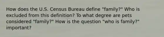 How does the U.S. Census Bureau define "family?" Who is excluded from this definition? To what degree are pets considered "family?" How is the question "who is family?" important?