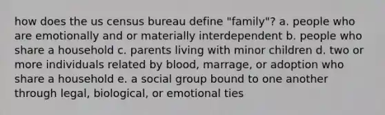 how does the us census bureau define "family"? a. people who are emotionally and or materially interdependent b. people who share a household c. parents living with minor children d. two or more individuals related by blood, marrage, or adoption who share a household e. a social group bound to one another through legal, biological, or emotional ties