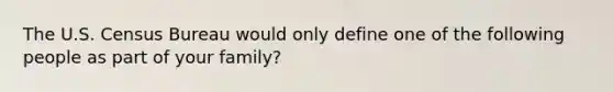 The U.S. Census Bureau would only define one of the following people as part of your family?