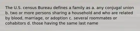 The U.S. census Bureau defines a family as a. any conjugal union b. two or more persons sharing a household and who are related by blood, marriage, or adoption c. several roommates or cohabitors d. those having the same last name