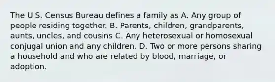 The U.S. Census Bureau defines a family as A. Any group of people residing together. B. Parents, children, grandparents, aunts, uncles, and cousins C. Any heterosexual or homosexual conjugal union and any children. D. Two or more persons sharing a household and who are related by blood, marriage, or adoption.