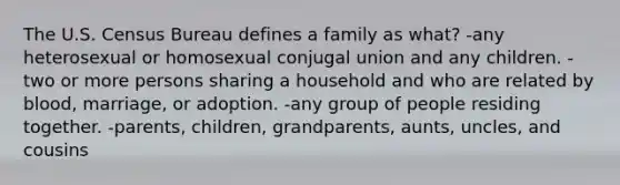 The U.S. Census Bureau defines a family as what? -any heterosexual or homosexual conjugal union and any children. -two or more persons sharing a household and who are related by blood, marriage, or adoption. -any group of people residing together. -parents, children, grandparents, aunts, uncles, and cousins