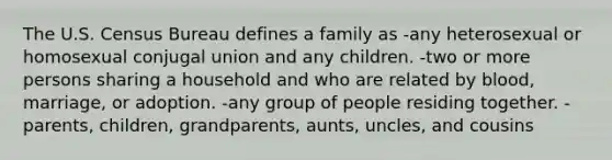 The U.S. Census Bureau defines a family as -any heterosexual or homosexual conjugal union and any children. -two or more persons sharing a household and who are related by blood, marriage, or adoption. -any group of people residing together. -parents, children, grandparents, aunts, uncles, and cousins