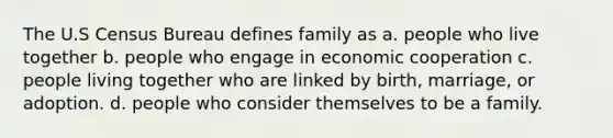 The U.S Census Bureau defines family as a. people who live together b. people who engage in economic cooperation c. people living together who are linked by birth, marriage, or adoption. d. people who consider themselves to be a family.