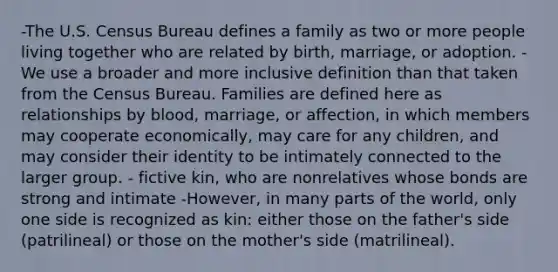 -The U.S. Census Bureau defines a family as two or more people living together who are related by birth, marriage, or adoption. -We use a broader and more inclusive definition than that taken from the Census Bureau. Families are defined here as relationships by blood, marriage, or affection, in which members may cooperate economically, may care for any children, and may consider their identity to be intimately connected to the larger group. - fictive kin, who are nonrelatives whose bonds are strong and intimate -However, in many parts of the world, only one side is recognized as kin: either those on the father's side (patrilineal) or those on the mother's side (matrilineal).