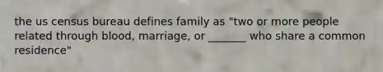 the us census bureau defines family as "two or more people related through blood, marriage, or _______ who share a common residence"