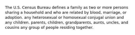 The U.S. Census Bureau defines a family as two or more persons sharing a household and who are related by blood, marriage, or adoption. any heterosexual or homosexual conjugal union and any children. parents, children, grandparents, aunts, uncles, and cousins any group of people residing together.