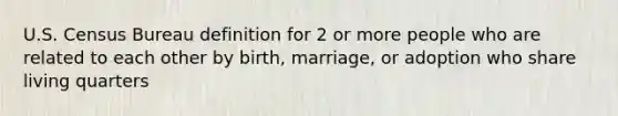 U.S. Census Bureau definition for 2 or more people who are related to each other by birth, marriage, or adoption who share living quarters