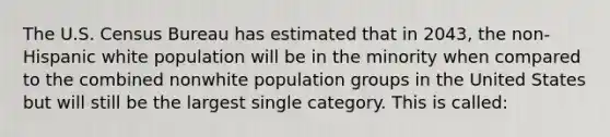 The U.S. Census Bureau has estimated that in 2043, the non-Hispanic white population will be in the minority when compared to the combined nonwhite population groups in the United States but will still be the largest single category. This is called: