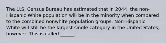 The U.S. Census Bureau has estimated that in 2044, the non-Hispanic White population will be in the minority when compared to the combined nonwhite population groups. Non-Hispanic White will still be the largest single category in the United States, however. This is called ______.