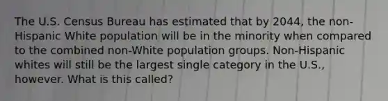 The U.S. Census Bureau has estimated that by 2044, the non-Hispanic White population will be in the minority when compared to the combined non-White population groups. Non-Hispanic whites will still be the largest single category in the U.S., however. What is this called?