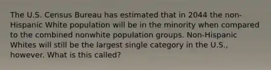 The U.S. Census Bureau has estimated that in 2044 the non-Hispanic White population will be in the minority when compared to the combined nonwhite population groups. Non-Hispanic Whites will still be the largest single category in the U.S., however. What is this called?