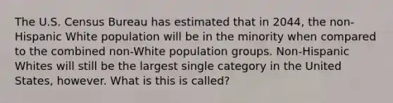 The U.S. Census Bureau has estimated that in 2044, the non-Hispanic White population will be in the minority when compared to the combined non-White population groups. Non-Hispanic Whites will still be the largest single category in the United States, however. What is this is called?