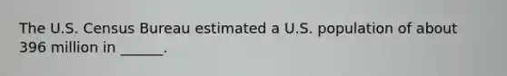 The U.S. Census Bureau estimated a U.S. population of about 396 million in ______.