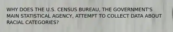 WHY DOES THE U.S. CENSUS BUREAU, THE GOVERNMENT'S MAIN STATISTICAL AGENCY, ATTEMPT TO COLLECT DATA ABOUT RACIAL CATEGORIES?