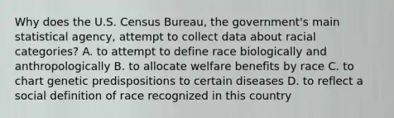 Why does the U.S. Census Bureau, the government's main statistical agency, attempt to collect data about racial categories? A. to attempt to define race biologically and anthropologically B. to allocate welfare benefits by race C. to chart genetic predispositions to certain diseases D. to reflect a social definition of race recognized in this country