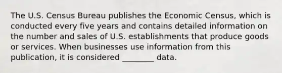 The U.S. Census Bureau publishes the Economic Census, which is conducted every five years and contains detailed information on the number and sales of U.S. establishments that produce goods or services. When businesses use information from this publication, it is considered ________ data.