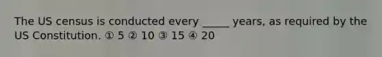 The US census is conducted every _____ years, as required by the US Constitution. ① 5 ② 10 ③ 15 ④ 20