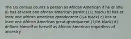 The US census counts a person as African American if he or she a) has at least one african american parent (1/2 black) b) has at least one african american grandparent (1/4 black) c) has at least one African American great-grandparent (1/16 black) d) defines himself or herself as African American regardless of ancestry