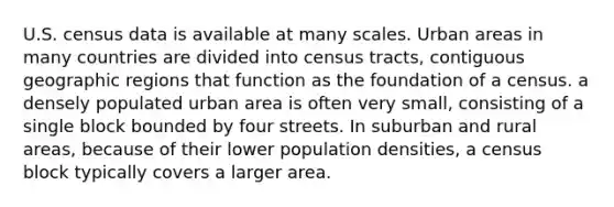 U.S. census data is available at many scales. Urban areas in many countries are divided into census tracts, contiguous geographic regions that function as the foundation of a census. a densely populated urban area is often very small, consisting of a single block bounded by four streets. In suburban and rural areas, because of their lower population densities, a census block typically covers a larger area.