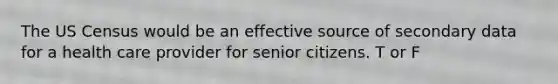 The US Census would be an effective source of secondary data for a health care provider for senior citizens. T or F