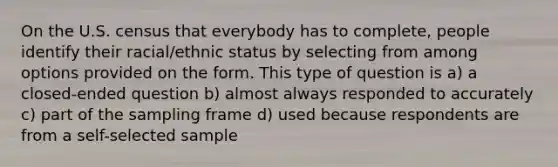 On the U.S. census that everybody has to complete, people identify their racial/ethnic status by selecting from among options provided on the form. This type of question is a) a closed-ended question b) almost always responded to accurately c) part of the sampling frame d) used because respondents are from a self-selected sample