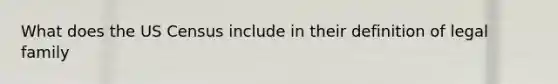 What does the US Census include in their definition of legal family