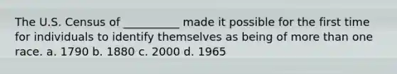 The U.S. Census of __________ made it possible for the first time for individuals to identify themselves as being of more than one race. a. 1790 b. 1880 c. 2000 d. 1965