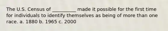 The U.S. Census of __________ made it possible for the first time for individuals to identify themselves as being of more than one race. a. 1880 b. 1965 c. 2000