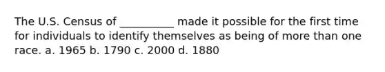 The U.S. Census of __________ made it possible for the first time for individuals to identify themselves as being of more than one race. a. 1965 b. 1790 c. 2000 d. 1880