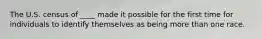 The U.S. census of ____ made it possible for the first time for individuals to identify themselves as being more than one race.