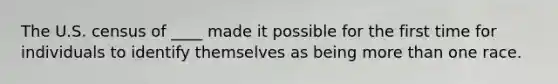 The U.S. census of ____ made it possible for the first time for individuals to identify themselves as being more than one race.