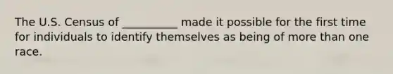 The U.S. Census of __________ made it possible for the first time for individuals to identify themselves as being of more than one race.