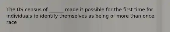 The US census of ______ made it possible for the first time for individuals to identify themselves as being of more than once race