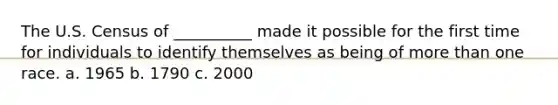 The U.S. Census of __________ made it possible for the first time for individuals to identify themselves as being of more than one race. a. 1965 b. 1790 c. 2000